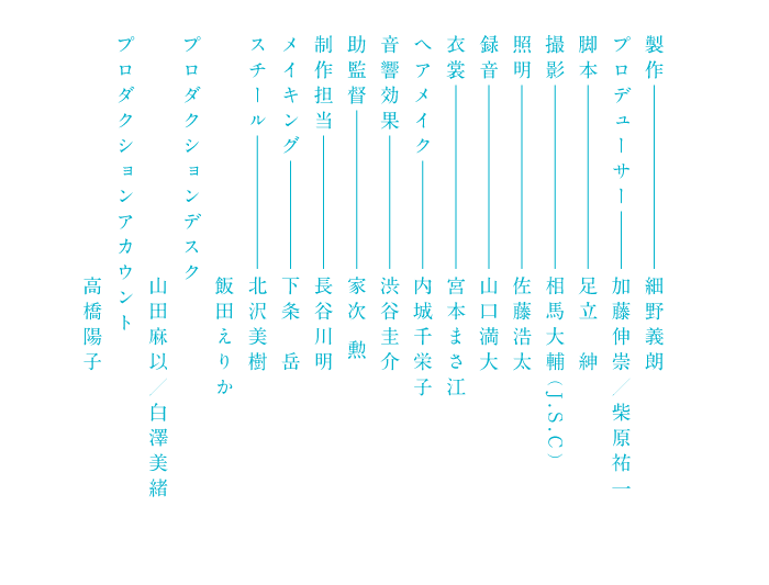 製作 細野義朗プロデューサー加藤伸崇／柴原祐一 脚本 足立紳 撮影 相馬大輔（J.S.C）照明 佐藤浩太 録音 山口満大 衣裳 宮本まさ江 ヘアメイク 内城千栄子 音響効果 渋谷圭介 助監督 家次勲 制作担当 長谷川明 メイキング 下条岳 スチール 北沢美樹 飯田えりか プロダクションデスク 山田麻以／白澤美緒 プロダクションアカウント 高橋陽子