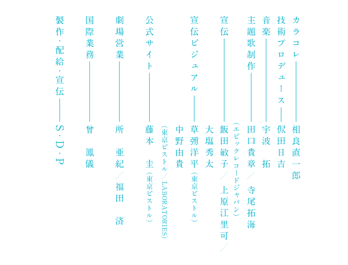 カラコレ 相良直一郎 技術プロデュース 侭田日吉 音楽 宇波拓 主題歌制作    田口貴章／寺尾拓海（エピックレコードジャパン）宣伝   飯田敏子／上原江里可／大塩秀太 宣伝ビジュアル 草彅洋平（東京ピストル）中野由貴 （東京ピストル／LABORATORIES）公式サイト 藤本圭（東京ピストル）劇場営業 所亜紀／福田済 国際業務   曾鳳儀 作・配給・宣伝     S・D・P